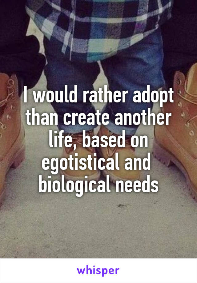 I would rather adopt than create another life, based on egotistical and  biological needs