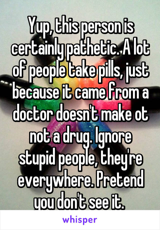 Yup, this person is certainly pathetic. A lot of people take pills, just because it came from a doctor doesn't make ot not a drug. Ignore stupid people, they're everywhere. Pretend you don't see it. 