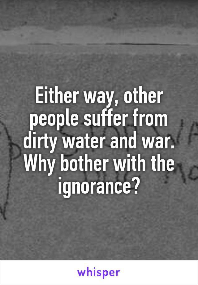 Either way, other people suffer from dirty water and war.
Why bother with the ignorance?