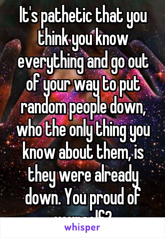 It's pathetic that you think you know everything and go out of your way to put random people down, who the only thing you know about them, is they were already down. You proud of yourself?