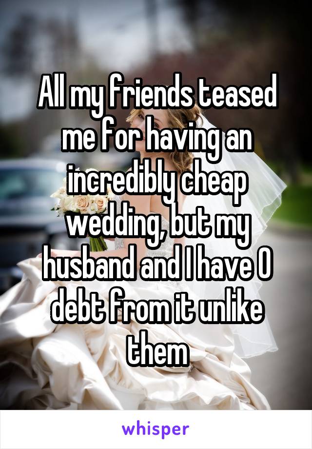 All my friends teased me for having an incredibly cheap wedding, but my husband and I have 0 debt from it unlike them