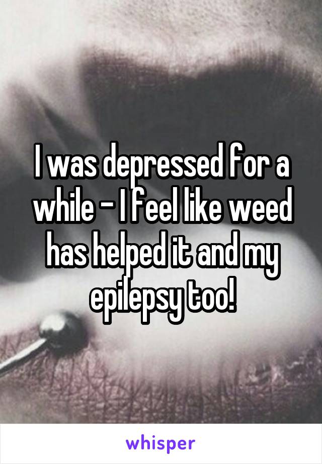 I was depressed for a while - I feel like weed has helped it and my epilepsy too!