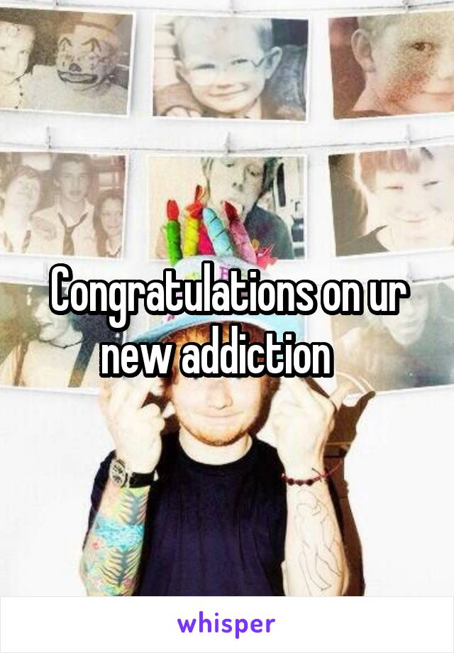 Congratulations on ur new addiction   