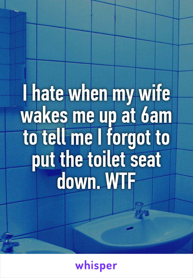 I hate when my wife wakes me up at 6am to tell me I forgot to put the toilet seat down. WTF