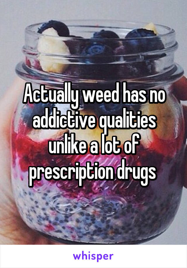 Actually weed has no addictive qualities unlike a lot of prescription drugs 