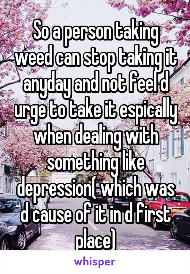 So a person taking weed can stop taking it anyday and not feel d urge to take it espically when dealing with something like depression( which was d cause of it in d first place)