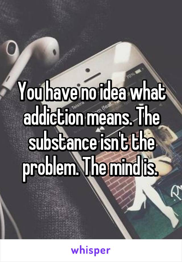 You have no idea what addiction means. The substance isn't the problem. The mind is. 