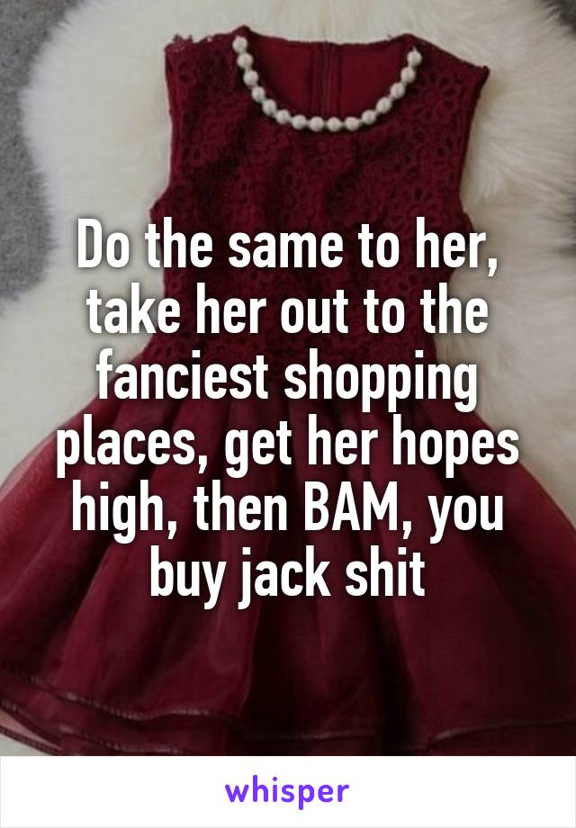 Do the same to her, take her out to the fanciest shopping places, get her hopes high, then BAM, you buy jack shit