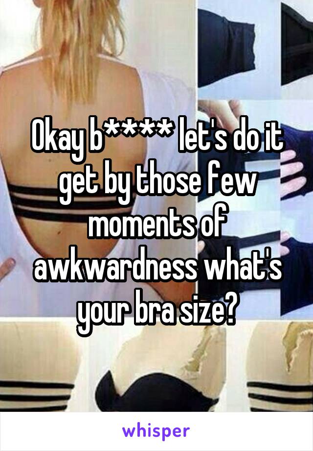 Okay b**** let's do it get by those few moments of awkwardness what's your bra size?