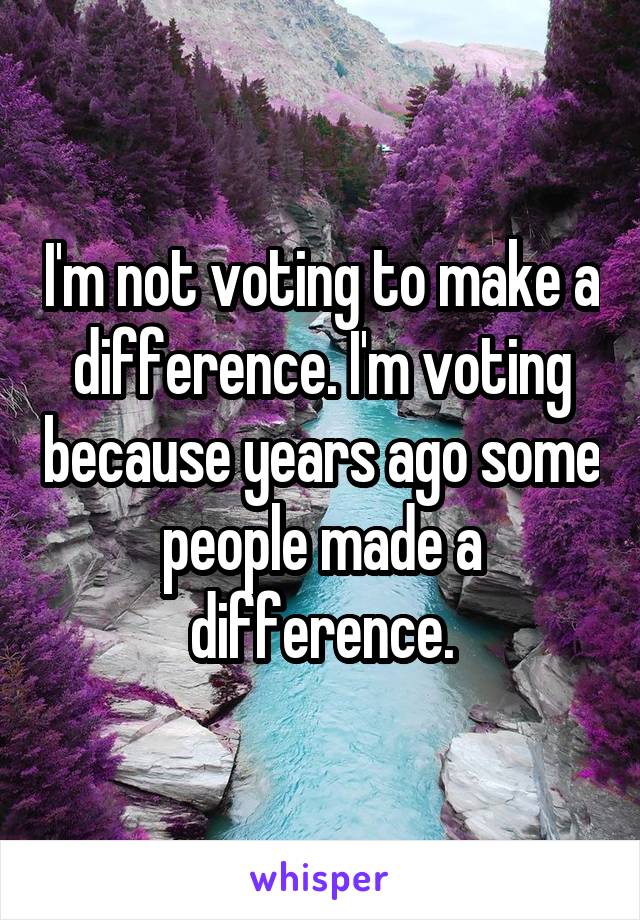 I'm not voting to make a difference. I'm voting because years ago some people made a difference.