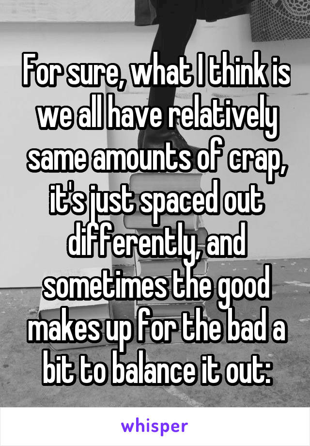 For sure, what I think is we all have relatively same amounts of crap, it's just spaced out differently, and sometimes the good makes up for the bad a bit to balance it out: