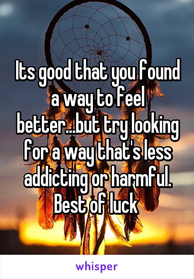 Its good that you found a way to feel better...but try looking for a way that's less addicting or harmful. Best of luck 