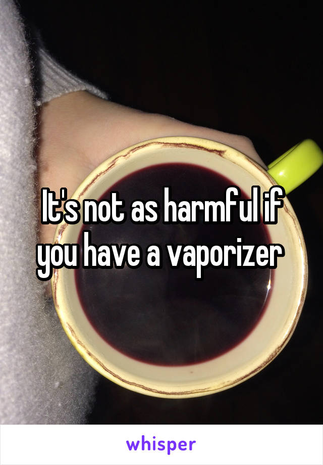 It's not as harmful if you have a vaporizer 