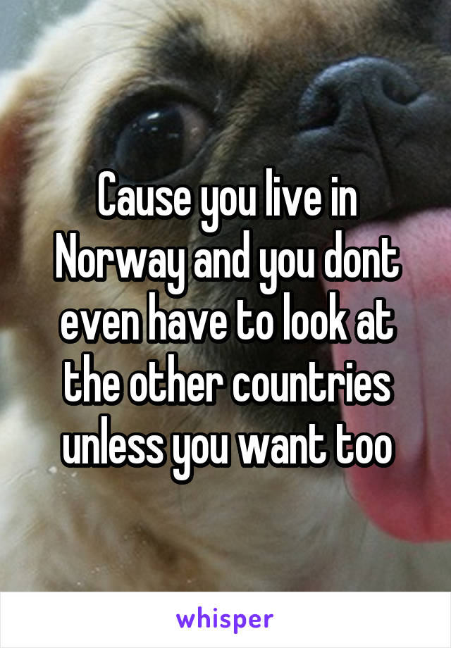 Cause you live in Norway and you dont even have to look at the other countries unless you want too