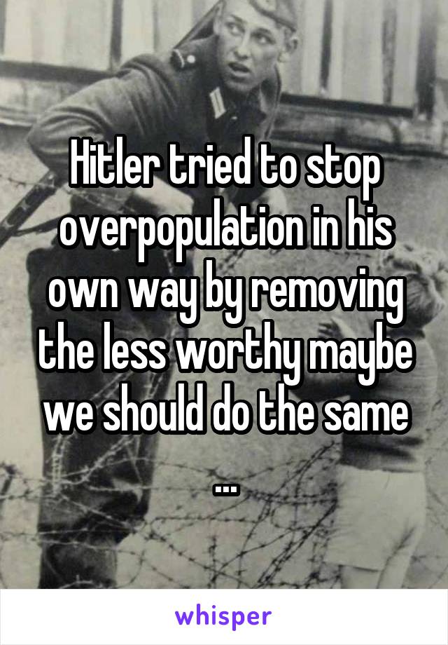 Hitler tried to stop overpopulation in his own way by removing the less worthy maybe we should do the same ...