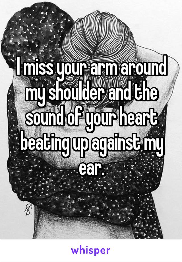 I miss your arm around my shoulder and the sound of your heart beating up against my ear.
