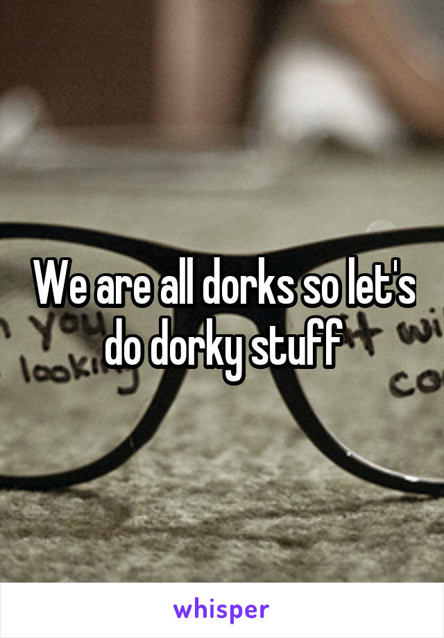 We are all dorks so let's do dorky stuff