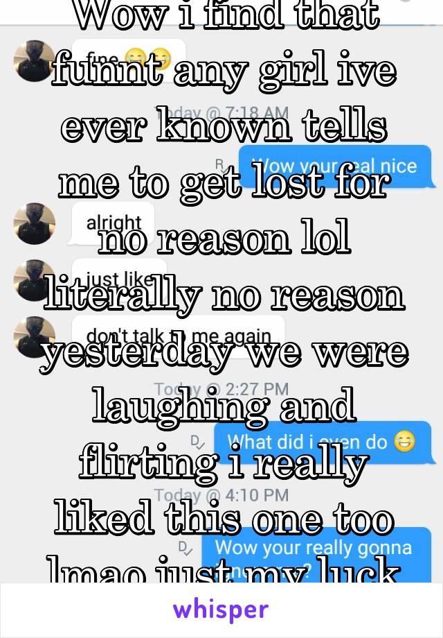 Wow i find that funnt any girl ive ever known tells me to get lost for no reason lol literally no reason yesterday we were laughing and flirting i really liked this one too lmao just my luck right