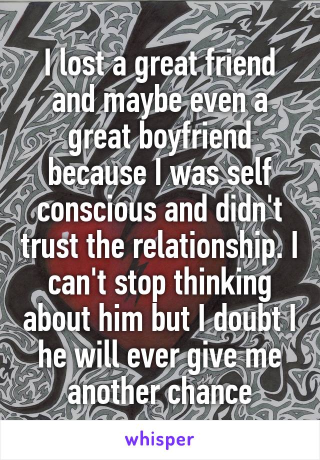 I lost a great friend and maybe even a great boyfriend because I was self conscious and didn't trust the relationship. I can't stop thinking about him but I doubt I he will ever give me another chance