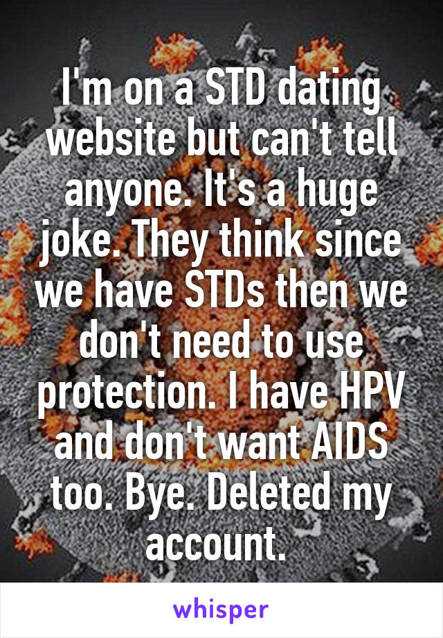 I'm on a STD dating website but can't tell anyone. It's a huge joke. They think since we have STDs then we don't need to use protection. I have HPV and don't want AIDS too. Bye. Deleted my account. 