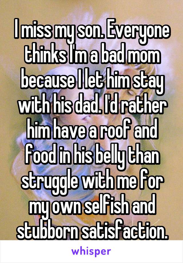 I miss my son. Everyone thinks I'm a bad mom because I let him stay with his dad. I'd rather him have a roof and food in his belly than struggle with me for my own selfish and stubborn satisfaction.
