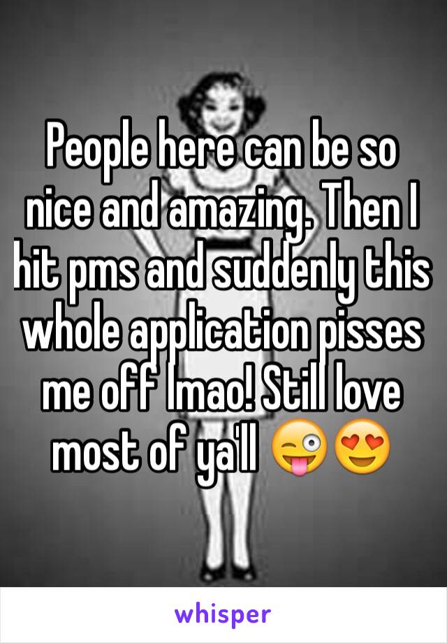 People here can be so nice and amazing. Then I hit pms and suddenly this whole application pisses me off lmao! Still love most of ya'll ðŸ˜œðŸ˜�