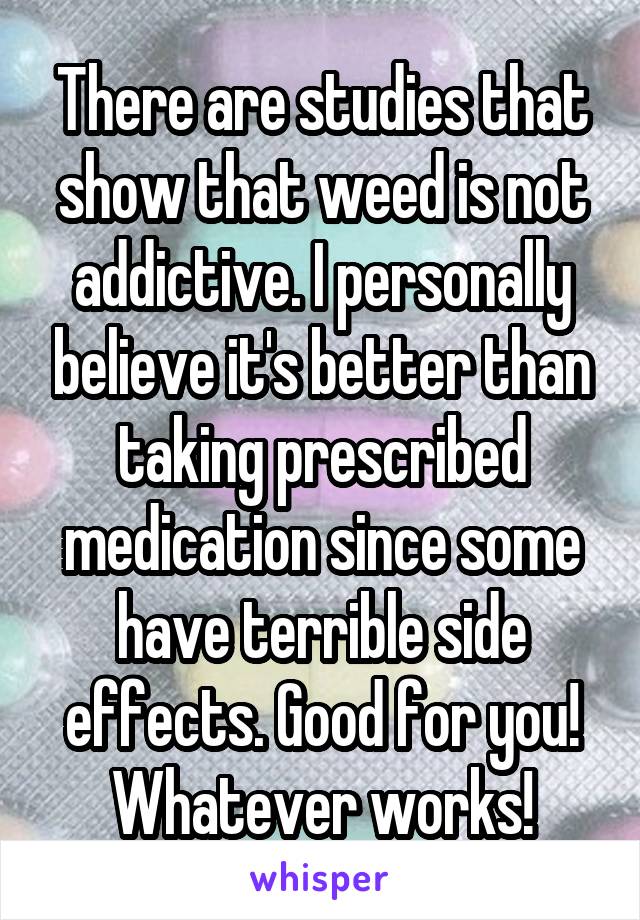 There are studies that show that weed is not addictive. I personally believe it's better than taking prescribed medication since some have terrible side effects. Good for you! Whatever works!
