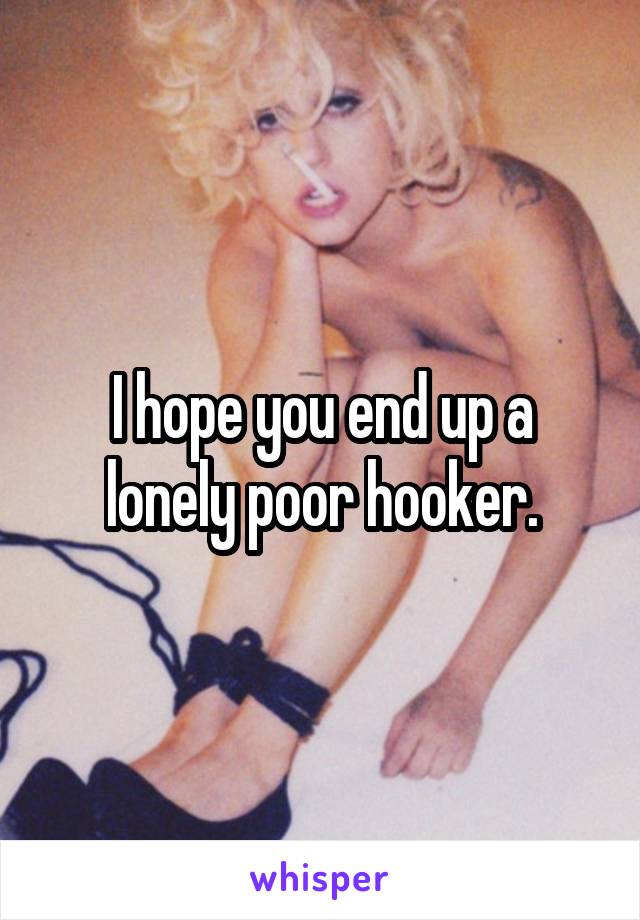 I hope you end up a lonely poor hooker.