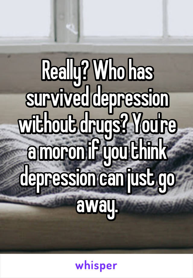 Really? Who has survived depression without drugs? You're a moron if you think depression can just go away.