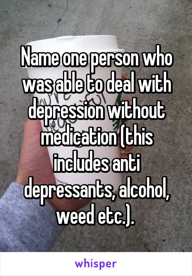 Name one person who was able to deal with depression without medication (this includes anti depressants, alcohol, weed etc.). 