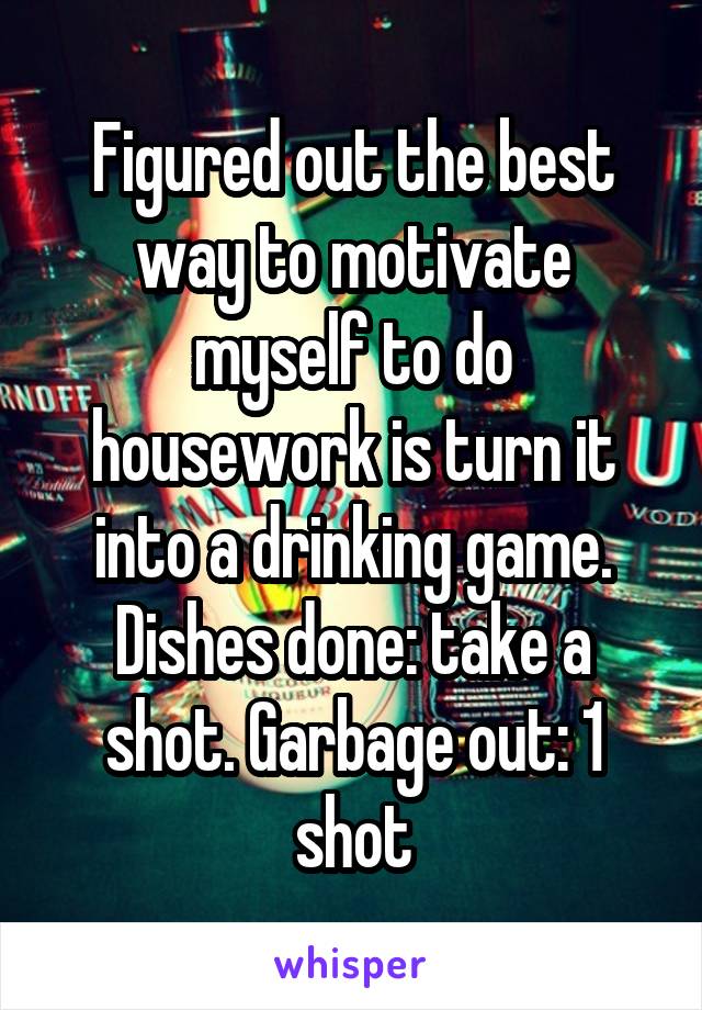 Figured out the best way to motivate myself to do housework is turn it into a drinking game. Dishes done: take a shot. Garbage out: 1 shot