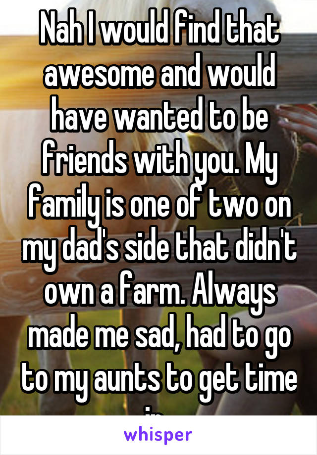 Nah I would find that awesome and would have wanted to be friends with you. My family is one of two on my dad's side that didn't own a farm. Always made me sad, had to go to my aunts to get time in. 