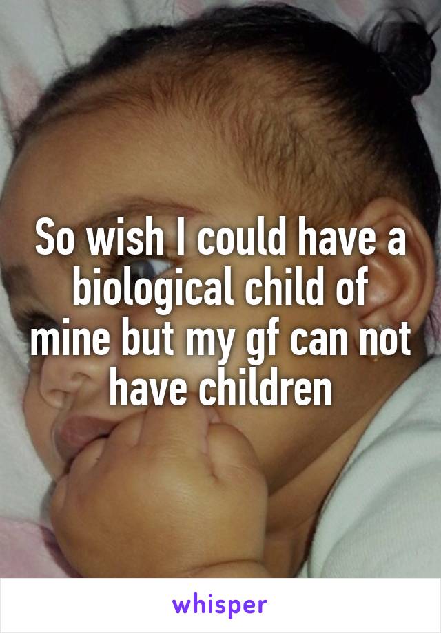 So wish I could have a biological child of mine but my gf can not have children