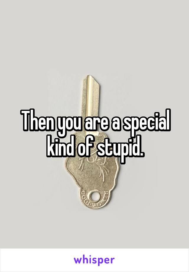 Then you are a special kind of stupid.