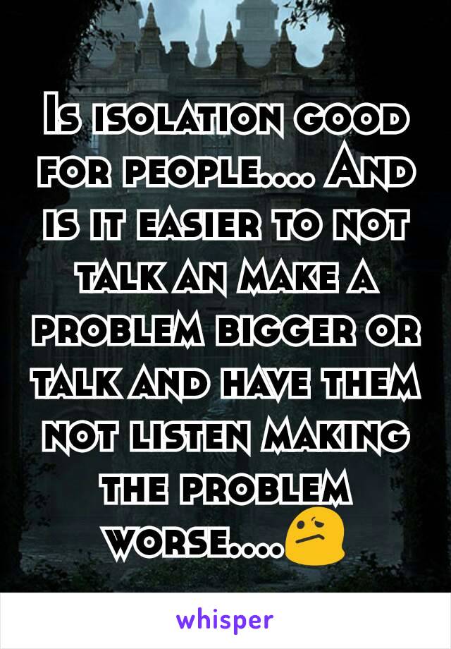 Is isolation good for people.... And is it easier to not talk an make a problem bigger or talk and have them not listen making the problem worse....ðŸ˜•