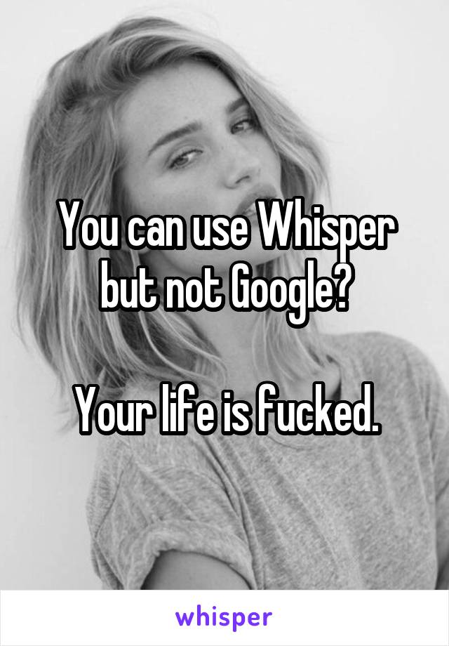 You can use Whisper but not Google?

Your life is fucked.