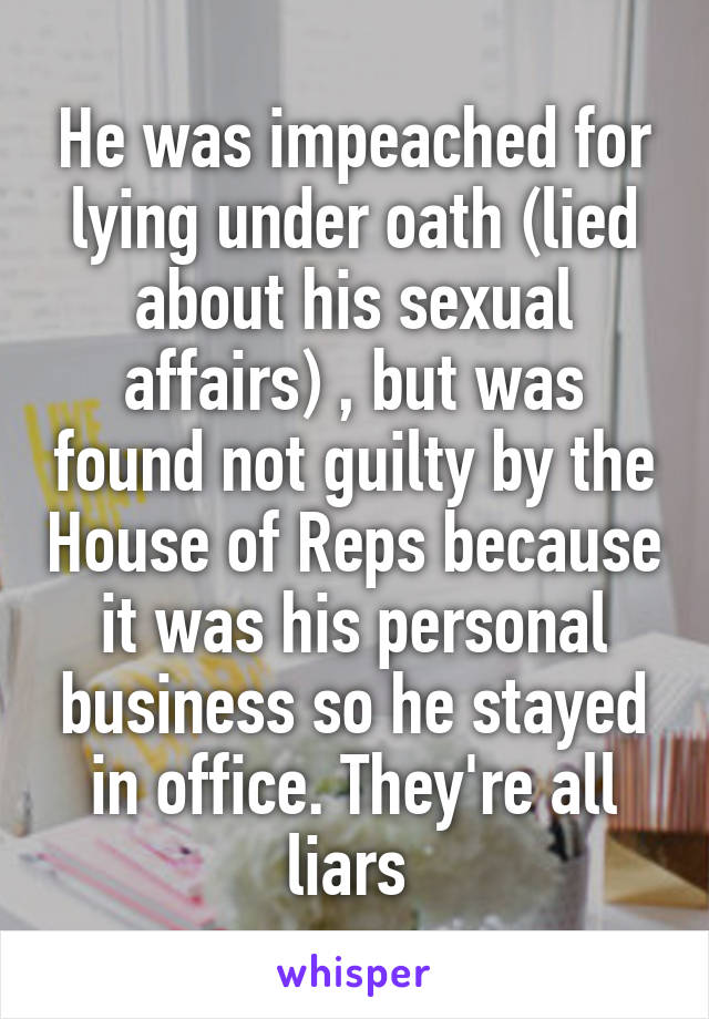 He was impeached for lying under oath (lied about his sexual affairs) , but was found not guilty by the House of Reps because it was his personal business so he stayed in office. They're all liars 