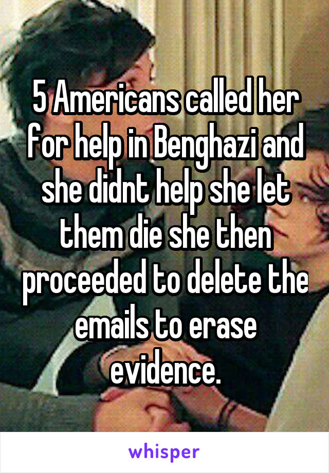 5 Americans called her for help in Benghazi and she didnt help she let them die she then proceeded to delete the emails to erase evidence.