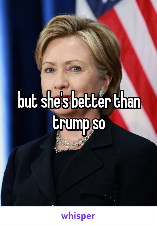 but she's better than trump so