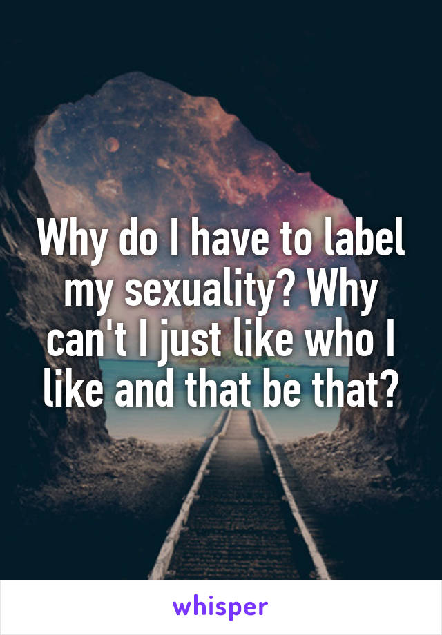 Why do I have to label my sexuality? Why can't I just like who I like and that be that?