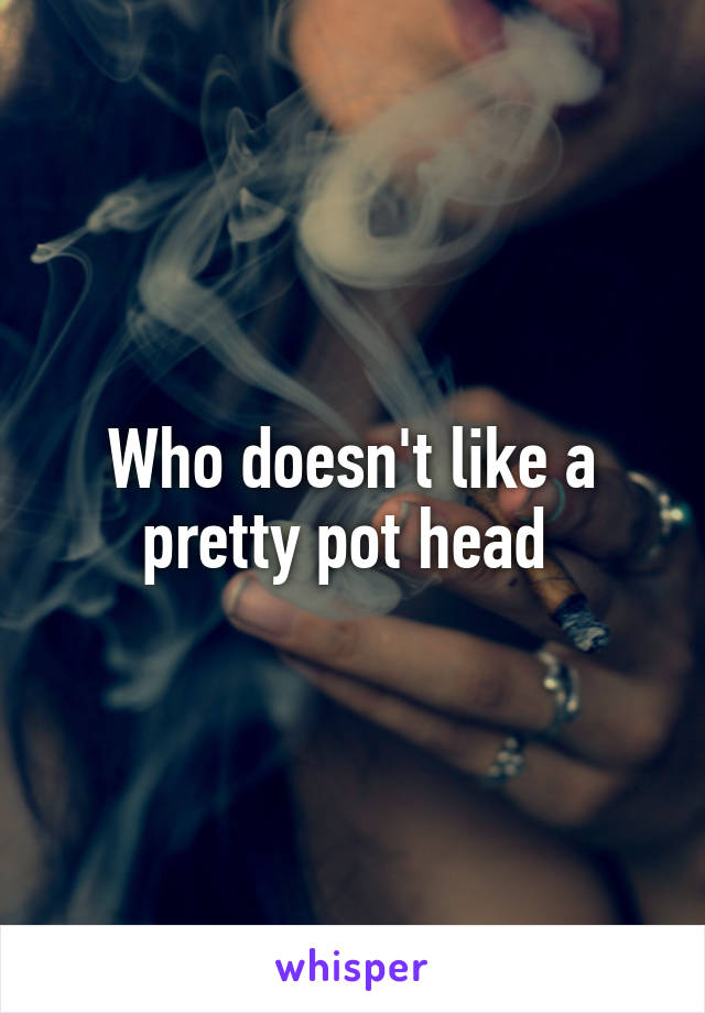 Who doesn't like a pretty pot head 