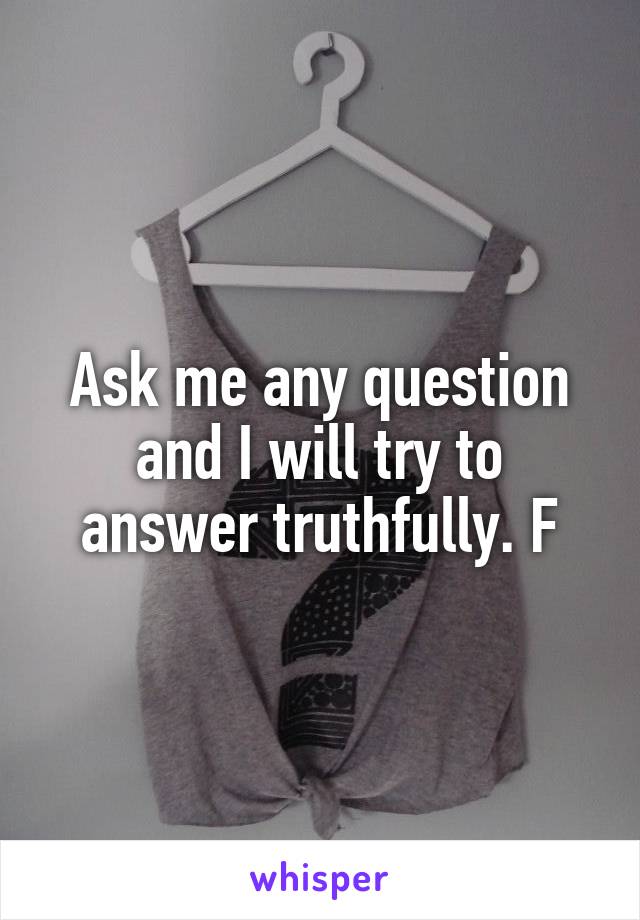 Ask me any question and I will try to answer truthfully. F