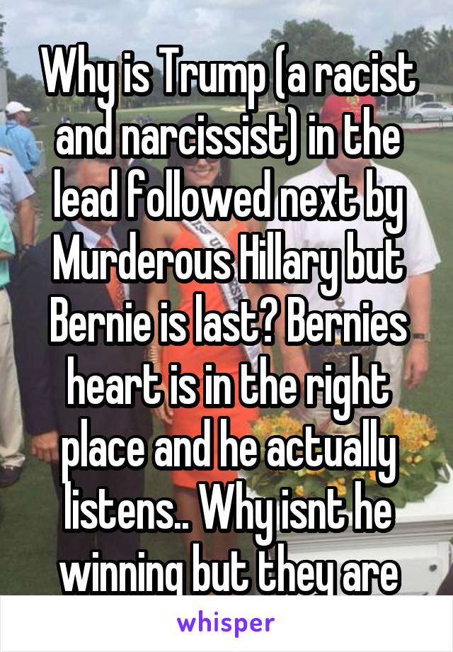 Why is Trump (a racist and narcissist) in the lead followed next by Murderous Hillary but Bernie is last? Bernies heart is in the right place and he actually listens.. Why isnt he winning but they are