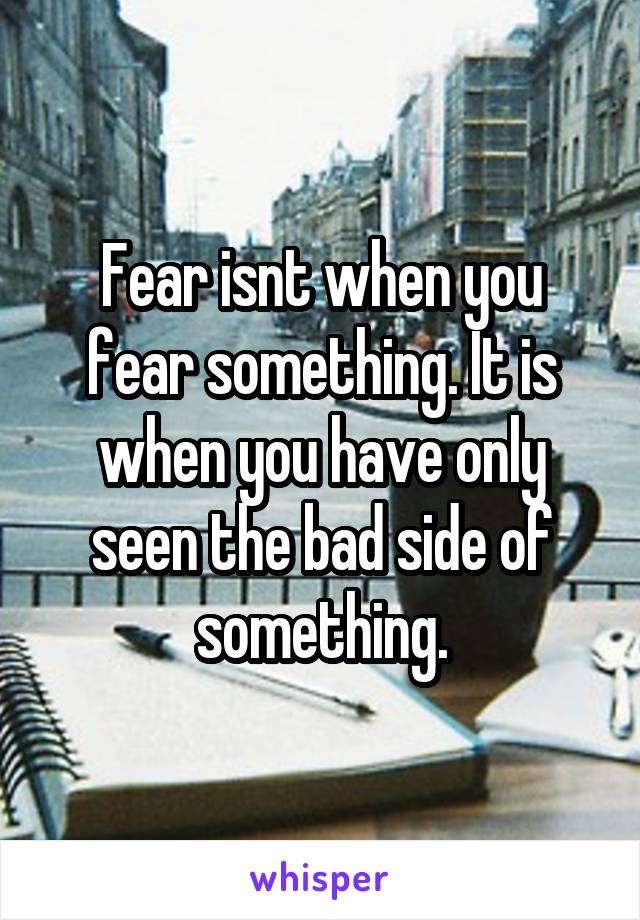 Fear isnt when you fear something. It is when you have only seen the bad side of something.