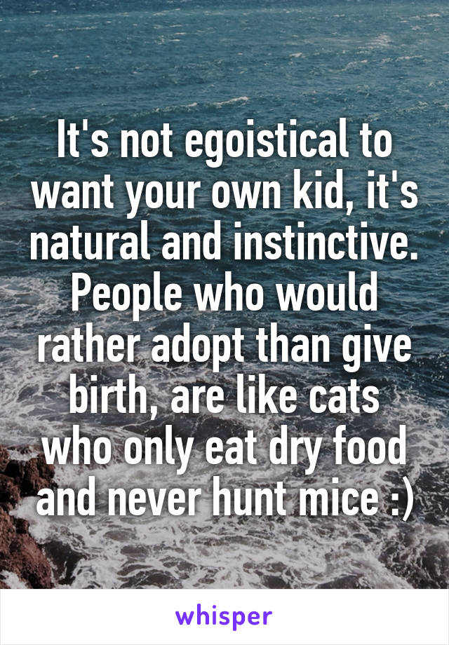 It's not egoistical to want your own kid, it's natural and instinctive. People who would rather adopt than give birth, are like cats who only eat dry food and never hunt mice :)