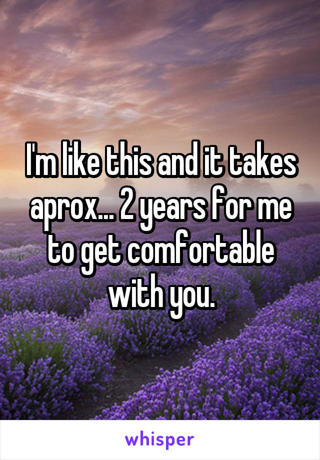 I'm like this and it takes aprox... 2 years for me to get comfortable with you.