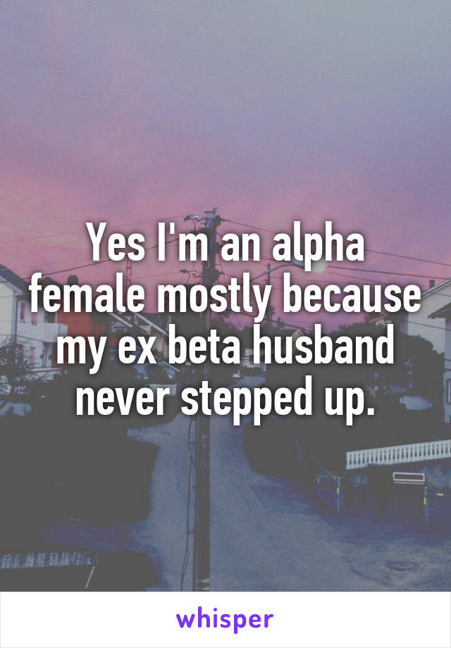 Yes I'm an alpha female mostly because my ex beta husband never stepped up.