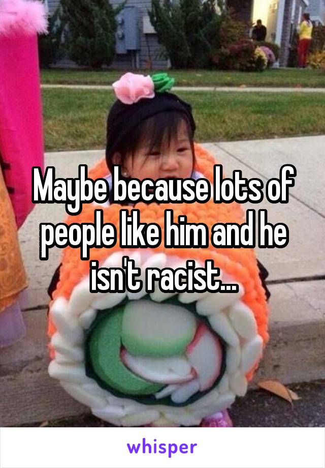 Maybe because lots of people like him and he isn't racist...