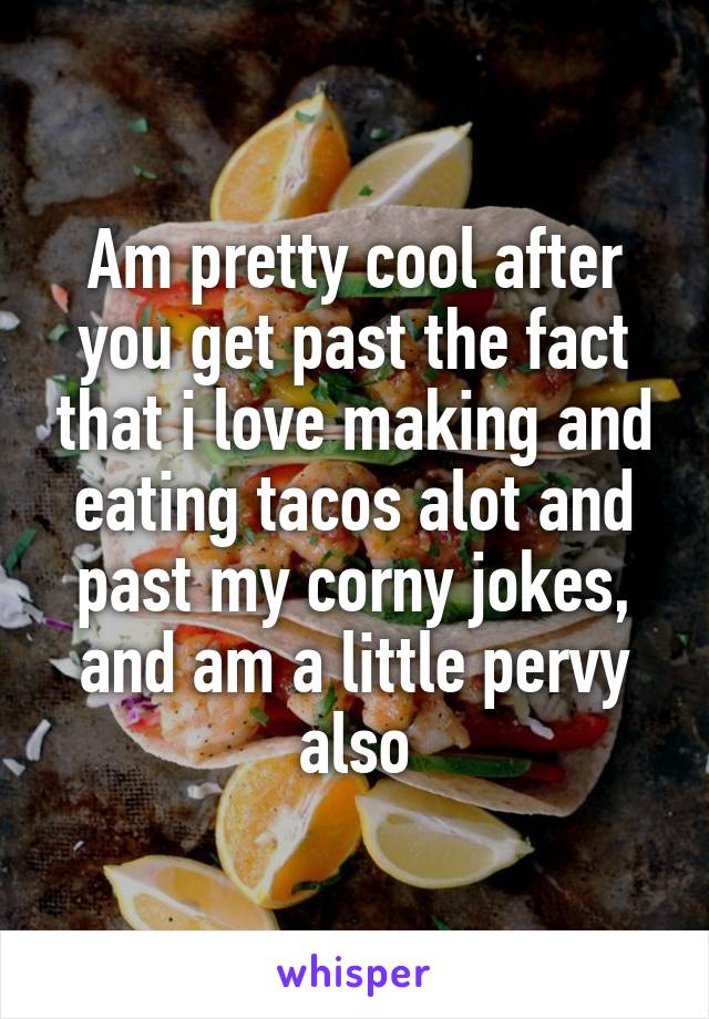 Am pretty cool after you get past the fact that i love making and eating tacos alot and past my corny jokes, and am a little pervy also