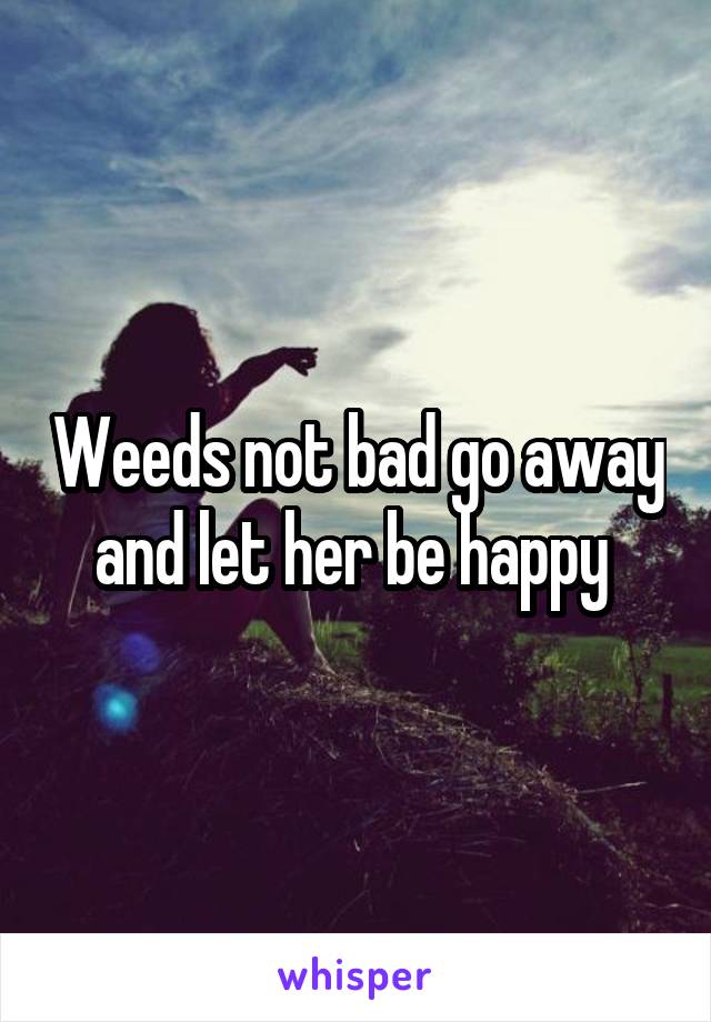 Weeds not bad go away and let her be happy 